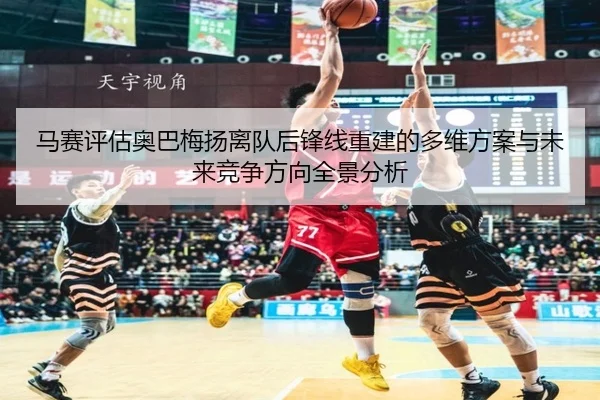 马赛评估奥巴梅扬离队后锋线重建的多维方案与未来竞争方向全景分析