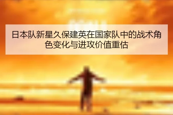 日本队新星久保建英在国家队中的战术角色变化与进攻价值重估