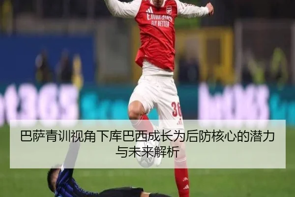 巴萨青训视角下库巴西成长为后防核心的潜力与未来解析