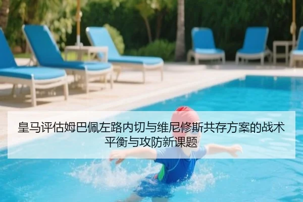 皇马评估姆巴佩左路内切与维尼修斯共存方案的战术平衡与攻防新课题