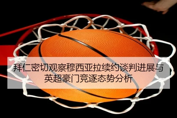 拜仁密切观察穆西亚拉续约谈判进展与英超豪门竞逐态势分析