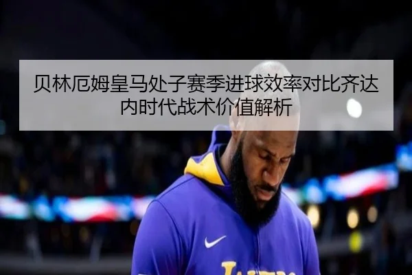 贝林厄姆皇马处子赛季进球效率对比齐达内时代战术价值解析