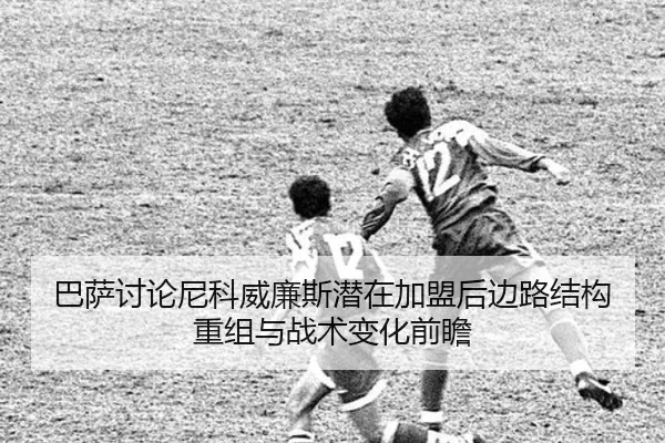 巴萨讨论尼科威廉斯潜在加盟后边路结构重组与战术变化前瞻