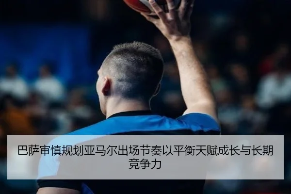 巴萨审慎规划亚马尔出场节奏以平衡天赋成长与长期竞争力
