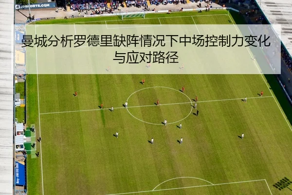 曼城分析罗德里缺阵情况下中场控制力变化与应对路径