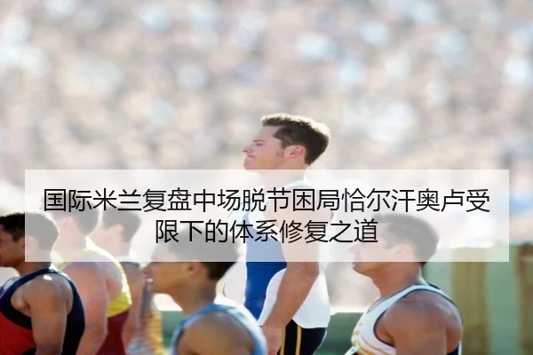 国际米兰复盘中场脱节困局恰尔汗奥卢受限下的体系修复之道