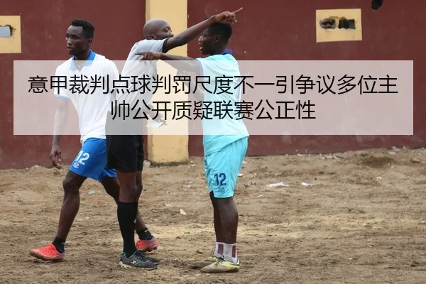 意甲裁判点球判罚尺度不一引争议多位主帅公开质疑联赛公正性