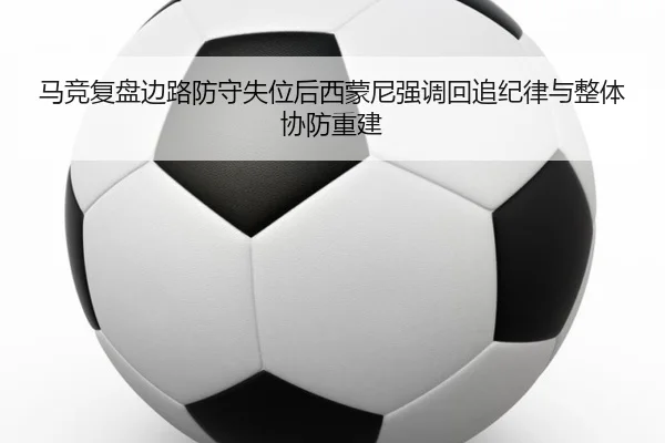 马竞复盘边路防守失位后西蒙尼强调回追纪律与整体协防重建